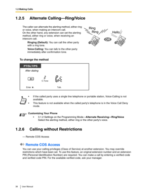 Page 381.2 Making Calls
38 User Manual
1.2.5 Alternate Calling—Ring/Voice
To change the method
1.2.6 Calling without Restrictions
— Remote COS Access
 Remote COS Access
You can use your calling privileges (Class of Service) at another extension. You may override 
restrictions which have been set. To use this feature, an original extension number and an extension 
PIN (Personal Identification Number) are required. You can make a call by entering a verified code 
and verified code PIN. For the available verified...