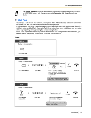 Page 531.4 During a Conversation
User Manual 53
 Call Park
You can put a call on hold in a common parking zone of the PBX so that any extension can retrieve 
the parked call. You can use this feature as a transferring feature.
A call can be put into either a specified parking zone (Specified) or any idle parking zone (Auto). If a 
Call Park button and Call Park (Automatic Park Zone) button have been established, you can select 
either way to park by simply pressing the corresponding button.
When a call is...