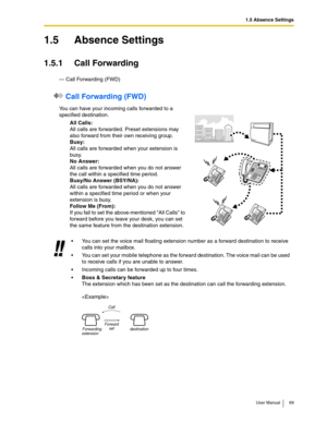 Page 691.5 Absence Settings
User Manual 69
1.5 Absence Settings
1.5.1 Call Forwarding
— Call Forwarding (FWD)
 Call Forwarding (FWD)
You can have your incoming calls forwarded to a 
specified destination.
All Calls:
All calls are forwarded. Preset extensions may 
also forward from their own receiving group.
Busy:
All calls are forwarded when your extension is 
busy.
No Answer:
All calls are forwarded when you do not answer 
the call within a specified time period.
Busy/No Answer (BSY/NA):
All calls are...