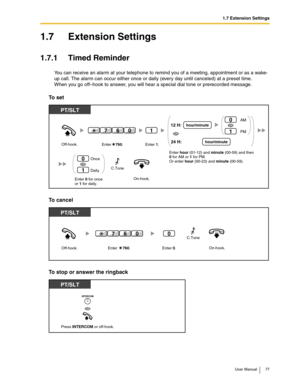 Page 771.7 Extension Settings
User Manual 77
1.7 Extension Settings
1.7.1 Timed Reminder
You can receive an alarm at your telephone to remind you of a meeting, appointment or as a wake-
up call. The alarm can occur either once or daily (every day until canceled) at a preset time.
When you go off–hook to answer, you will hear a special dial tone or prerecorded message.
To  s e t
To cancel
To stop or answer the ringback
On-hook.Enter 0 for once
or 1 for daily. Off-hook.
PT/SLT
Once
Daily0
1
OR
1
Enter...