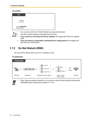 Page 781.7 Extension Settings
78 User Manual
To confirm
1.7.2 Do Not Disturb (DND)
You may set this feature when you are in a meeting or busy.
To set/cancel
You can also confirm the Timed Reminder by using the soft button.
The alarm keeps ringing for preprogrammed seconds.
If you receive an incoming call during ringback, the ringing starts after the ringback 
stops.
If you are having a conversation exceeding alarm ringing period, the ringback will 
start after your conversation.
When using a proprietary...