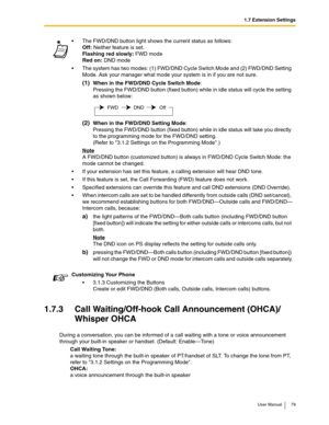 Page 791.7 Extension Settings
User Manual 79
1.7.3 Call Waiting/Off-hook Call Announcement (OHCA)/
Whisper OHCA
During a conversation, you can be informed of a call waiting with a tone or voice announcement 
through your built-in speaker or handset. (Default: Enable—Tone)
Call Waiting Tone:
a waiting tone through the built-in speaker of PT/handset of SLT. To change the tone from PT, 
refer to 3.1.2 Settings on the Programming Mode.
OHCA:
a voice announcement through the built-in speakerThe FWD/DND button light...