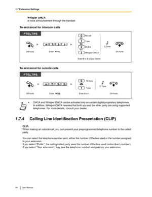 Page 801.7 Extension Settings
80 User Manual
Whisper OHCA:
a voice announcement through the handset
To set/cancel for intercom calls
To set/cancel for outside calls
1.7.4 Calling Line Identification Presentation (CLIP)
CLIP:
When making an outside call, you can present your preprogrammed telephone number to the called 
party.
You can select the telephone number sent, either the number of the line used or the number assigned 
to your extension.
If you select Public, the calling/called party sees the number of...