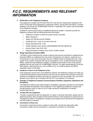 Page 9User Manual 9
F.C.C. REQUIREMENTS AND RELEVANT 
INFORMATION
1.Notification to the Telephone Company
This equipment complies with Par t 68 of the FCC rules and the requirements adopted by the 
ACTA. On the side of this equipment is a label that contains, among other information, a product 
identifier in the format US: ACJMF03AKX-TDA100. If requested, this number must be provided 
to the telephone company.
Installation must be performed by a qualified professional installer. If required, provide the...