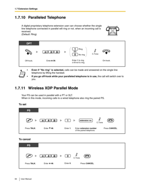 Page 841.7 Extension Settings
84 User Manual
1.7.10 Paralleled Telephone
1.7.11 Wireless XDP Parallel Mode
Your PS can be used in parallel with a PT or SLT.
When in this mode, incoming calls to a wired telephone also ring the paired PS.
To set
To cancel
A digital proprietary telephone extension user can choose whether the single 
line telephone connected in parallel will ring or not, when an incoming call is 
received.
(Default: Ring)
Even if No ring is selected, calls can be made and answered on the single...