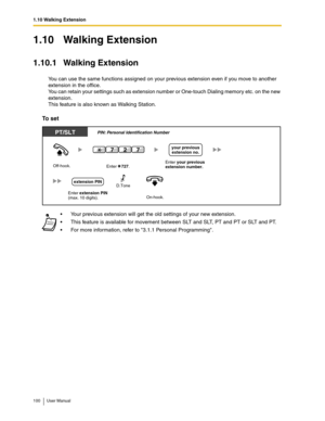 Page 1001.10 Walking Extension
100 User Manual
1.10 Walking Extension
1.10.1 Walking Extension
You can use the same functions assigned on your previous extension even if you move to another 
extension in the office. 
You can retain your settings such as extension number or One-touch Dialing memory etc. on the new 
extension.
This feature is also known as Walking Station.
To set
Your previous extension will get the old settings of your new extension.
This feature is available for movement between SLT and SLT,...