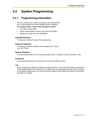 Page 1333.3 System Programming
User Manual 133
3.3 System Programming
3.3.1 Programming Information
You can customize your system according to your requirements.
[Your system already has default settings (factory installed).]
The programming is shown below. (Program number)
The date and time [000]
System speed dialing numbers and names [001]/[002]
Extension number and name [003]/[004]
Available Extension
The extension allowed through COS programming
Required Telephone
A Panasonic Proprietary Telephone with...