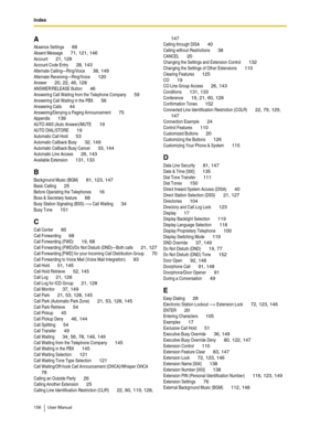 Page 156Index
156 User Manual
A
Absence Settings 68
Absent Message 71, 121, 146
Account 21, 128
Account Code Entry 28, 143
Alternate Calling—Ring/Voice 38, 149
Alternate Receiving—Ring/Voice 120
Answer 20, 22, 46, 128
ANSWER/RELEASE Button 46
Answering Call Waiting from the Telephone Company 59
Answering Call Waiting in the PBX 56
Answering Calls 44
Answering/Denying a Paging Announcement 75
Appendix 139
AUTO ANS (Auto Answer)/MUTE 19
AUTO DIAL/STORE 19
Automatic Call Hold 53
Automatic Callback Busy 32, 149...