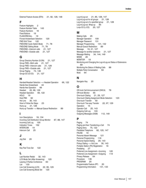 Page 157Index
User Manual 157
External Feature Access (EFA) 21, 92, 128, 148
F
Feature Highlights 2
Feature Number Table 143
Feature Numbers 16
Fixed Buttons 19
FLASH/RECALL 19
Forced Answerback Selection 120
FWD N/A Timer 122
FWD/DND Cycle Switch Mode 71, 78
FWD/DND Setting Mode 71, 78
FWD/DND—Intercom calls 21, 127
FWD/DND—Outside calls 21, 127
G
Group Directory Number (G-DN) 21, 127
Group FWD—Both calls 21, 127
Group FWD—Intercom calls 21, 128
Group FWD—Outside calls 21, 127
Group Paging 74, 146
Group-CO...