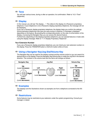 Page 171.1 Before Operating the Telephones
User Manual 17
 To n e
You will hear various tones, during or after an operation, for confirmation. Refer to 4.3.1 Tone 
(Appendix).
 Display
In this manual, you will see the display .... This refers to the display of a Panasonic proprietary 
telephone. If your telephone is not a Panasonic display proprietary telephone, the message will not 
be displayed.
If you use a Panasonic display proprietary telephone, the display helps you confirm the settings. 
Some proprietary...