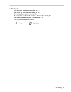 Page 3User Manual 3
In This Manual,
 The Proprietary Telephone is abbreviated as PT.
The Single Line Telephone is abbreviated as SLT.
The Portable Station is abbreviated as PS.
The Proprietary Telephone with a Display is abbreviated as Display PT.
The Digital Proprietary Telephone is abbreviated as DPT.
 The following icons are used frequently.
Conditions Hints!! !! 