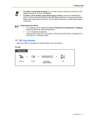 Page 271.2 Making Calls
User Manual 27
 TIE Line Access
When your PBX is connected to a private network, you can access it.
To call
To confirm number before dialing, you can enter a phone number and confirm it on the 
display and then go off-hook. (Predialing)
To make a call to another party without going on-hook, press the FLASH/RECALL 
button. It will re-access the CO line and provide external dial tone. Pressing the Terminate 
button will provide intercom dial tone. You can dial the new phone number...