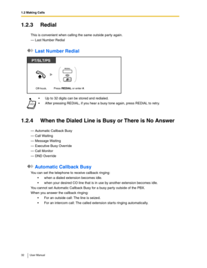 Page 321.2 Making Calls
32 User Manual
1.2.3 Redial
This is convenient when calling the same outside party again.
— Last Number Redial
 Last Number Redial
1.2.4 When the Dialed Line is Busy or There is No Answer
— Automatic Callback Busy
— Call Waiting
— Message Waiting
— Executive Busy Override
— Call Monitor
— DND Override
 Automatic Callback Busy
You can set the telephone to receive callback ringing: 
when a dialed extension becomes idle.
when your desired CO line that is in use by another extension...