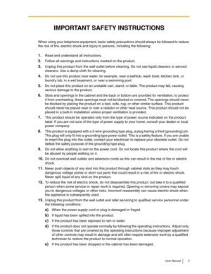 Page 5User Manual 5
When using your telephone equipment, basic safety precautions should always be followed to reduce 
the risk of fire, electric shock and injury to persons, including the following:
1.Read and understand all instructions.
2.Follow all warnings and instructions marked on the product.
3.Unplug this product from the wall outlet before cleaning. Do not use liquid cleaners or aerosol 
cleaners. Use a damp cloth for cleaning.
4.Do not use this product near water, for example, near a bathtub, wash...