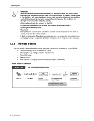 Page 421.2 Making Calls
42 User Manual
1.2.8 Remote Setting
You can set the following features on your telephone from another extension or through DISA.
Call Forwarding (FWD)/Do Not Disturb (DND)
Changing the Log-in/Log-out Status of Extensions
Absent Message
Extension Lock
Time Service—Changing the Time Mode (Day/Night/Lunch/Break)
From another extension
WARNING
When you enable the Outside-to-Outside Call feature of DISA, and a third party 
discovers the password (verified code PIN/extension PIN) of the...