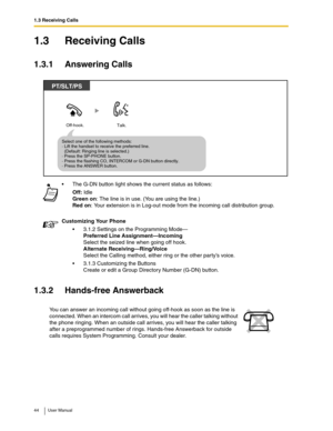 Page 441.3 Receiving Calls
44 User Manual
1.3 Receiving Calls
1.3.1 Answering Calls
1.3.2 Hands-free Answerback
The G-DN button light shows the current status as follows:
Off: Idle
Green on: The line is in use. (You are using the line.)
Red on: Your extension is in Log-out mode from the incoming call distribution group.
Customizing Your Phone
3.1.2 Settings on the Programming Mode—
Preferred Line Assignment—Incoming
Select the seized line when going off hook.
Alternate Receiving—Ring/Voice
Select the Calling...