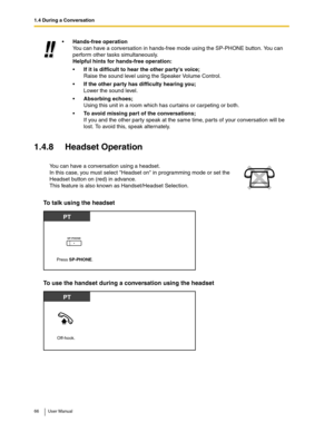 Page 661.4 During a Conversation
66 User Manual
1.4.8 Headset Operation
To talk using the headset
To use the handset during a conversation using the headset 
Hands-free operation
You can have a conversation in hands-free mode using the SP-PHONE button. You can 
perform other tasks simultaneously.
Helpful hints for hands-free operation:
If it is difficult to hear the other partys voice;
Raise the sound level using the Speaker Volume Control.
If the other party has difficulty hearing you;
Lower the sound...