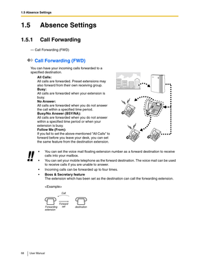 Page 681.5 Absence Settings
68 User Manual
1.5 Absence Settings
1.5.1 Call Forwarding
— Call Forwarding (FWD)
 Call Forwarding (FWD)
You can have your incoming calls forwarded to a 
specified destination.
All Calls:
All calls are forwarded. Preset extensions may 
also forward from their own receiving group.
Busy:
All calls are forwarded when your extension is 
busy.
No Answer:
All calls are forwarded when you do not answer 
the call within a specified time period.
Busy/No Answer (BSY/NA):
All calls are...