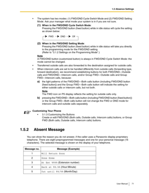 Page 711.5 Absence Settings
User Manual 71
1.5.2 Absent Message
You can show the reason you do not answer, if the caller uses a Panasonic display proprietary 
telephone. There are eight preprogrammed messages and one for your personal message (16 
characters). The selected message is shown on the display of your telephone.The system has two modes: (1) FWD/DND Cycle Switch Mode and (2) FWD/DND Setting 
Mode. Ask your manager what mode your system is in if you are not sure.
(1)When in the FWD/DND Cycle Switch...