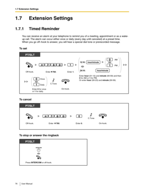 Page 761.7 Extension Settings
76 User Manual
1.7 Extension Settings
1.7.1 Timed Reminder
You can receive an alarm at your telephone to remind you of a meeting, appointment or as a wake-
up call. The alarm can occur either once or daily (every day until canceled) at a preset time.
When you go off–hook to answer, you will hear a special dial tone or prerecorded message.
To set
To cancel
To stop or answer the ringback
On-hook.Enter 0 for once
or 1 for daily. Off-hook.
PT/SLT
Once
Daily0
1
OR
1
Enter    760.Enter...