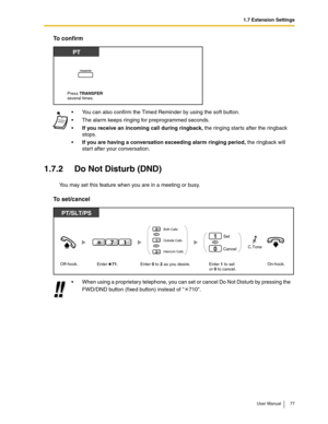 Page 771.7 Extension Settings
User Manual 77
To confirm
1.7.2 Do Not Disturb (DND)
You may set this feature when you are in a meeting or busy.
To set/cancel
You can also confirm the Timed Reminder by using the soft button.
The alarm keeps ringing for preprogrammed seconds.
If you receive an incoming call during ringback, the ringing starts after the ringback 
stops.
If you are having a conversation exceeding alarm ringing period, the ringback will 
start after your conversation.
When using a proprietary...