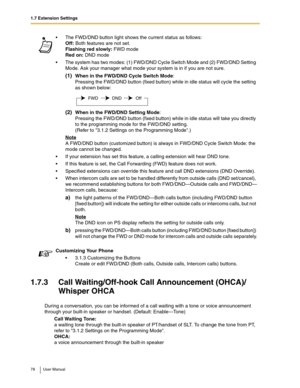 Page 781.7 Extension Settings
78 User Manual
1.7.3 Call Waiting/Off-hook Call Announcement (OHCA)/
Whisper OHCA
During a conversation, you can be informed of a call waiting with a tone or voice announcement 
through your built-in speaker or handset. (Default: Enable—Tone)
Call Waiting Tone:
a waiting tone through the built-in speaker of PT/handset of SLT. To change the tone from PT, 
refer to 3.1.2 Settings on the Programming Mode.
OHCA:
a voice announcement through the built-in speakerThe FWD/DND button light...