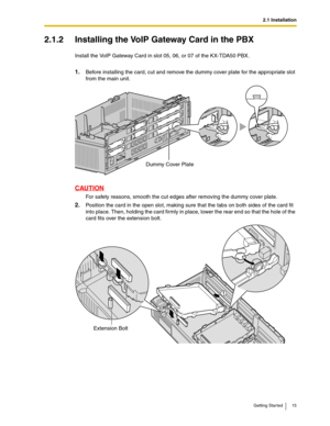 Page 152.1 Installation
Getting Started 15
2.1.2 Installing the VoIP Gateway Card in the PBX
Install the VoIP Gateway Card in slot 05, 06, or 07 of the KX-TDA50 PBX.
1.Before installing the card, cut and remove the dummy cover plate for the appropriate slot 
from the main unit.
CAUTION
For safety reasons, smooth the cut edges after removing the dummy cover plate.
2.Position the card in the open slot, making sure that the tabs on both sides of the card fit 
into place. Then, holding the card firmly in place,...