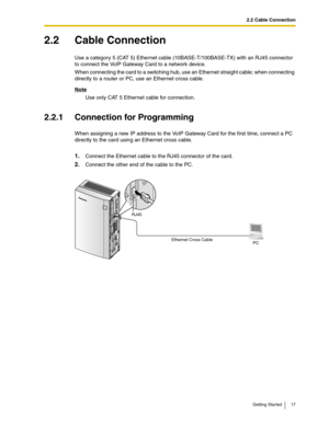 Page 172.2 Cable Connection
Getting Started 17
2.2 Cable Connection
Use a category 5 (CAT 5) Ethernet cable (10BASE-T/100BASE-TX) with an RJ45 connector 
to connect the VoIP Gateway Card to a network device.
When connecting the card to a switching hub, use an Ethernet straight cable; when connecting 
directly to a router or PC, use an Ethernet cross cable.
Note
Use only CAT 5 Ethernet cable for connection.
2.2.1 Connection for Programming
When assigning a new IP address to the VoIP Gateway Card for the first...