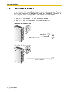 Page 182.2 Cable Connection
18 Getting Started
2.2.2 Connection to the LAN
Do not connect the VoIP Gateway Card to the LAN unless it has been assigned an IP address 
for actual VoIP operations on the network. Doing so may result in the default IP address of the 
card overlapping with an existing IP address on the LAN, or cause network failure.
1.Connect the Ethernet cable to the RJ45 connector of the card.
2.Connect the other end of the cable to the remote LAN equipment.
Connecting to a switching hub
Connecting...