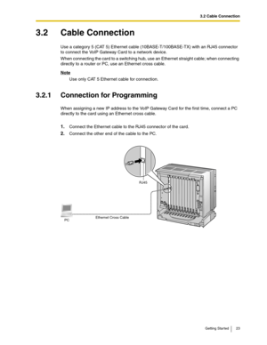 Page 233.2 Cable Connection
Getting Started 23
3.2 Cable Connection
Use a category 5 (CAT 5) Ethernet cable (10BASE-T/100BASE-TX) with an RJ45 connector 
to connect the VoIP Gateway Card to a network device.
When connecting the card to a switching hub, use an Ethernet straight cable; when connecting 
directly to a router or PC, use an Ethernet cross cable.
Note
Use only CAT 5 Ethernet cable for connection.
3.2.1 Connection for Programming
When assigning a new IP address to the VoIP Gateway Card for the first...