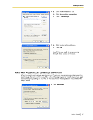 Page 274.1 Preparations
Getting Started 27
Notice When Programming the Card through an IP Network
When the card is put in actual operation on an IP network, you can access and program the 
card through the network. However, if the network has a proxy server installed, you must apply 
appropriate proxy settings to your PC. In this case, follow the steps below in substitution for 
step 5 above:4.
a.Click the Connections tab.
b.Click Never dial a connection.
c.Click LAN Settings.
5.
a.Click to clear all check...