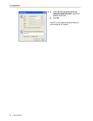 Page 284.1 Preparations
28 Getting Started
6.a.Under Do not use proxy server for 
addresses beginning with:, type the IP 
address of the card.
b.Click OK.
Your PC is now ready for programming the 
card through an IP network. 