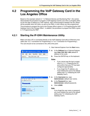 Page 294.2 Programming the VoIP Gateway Card in the Los Angeles Office
Getting Started 29
4.2 Programming the VoIP Gateway Card in the 
Los Angeles Office
Based on the example network in 1.2 Network Devices and Numbering Plan, this section 
demonstrates the procedure to program a VoIP Gateway Card for use in the Los Angeles office, 
as the first step of setting up a VoIP network. VoIP communications between the two offices 
will be possible when the cards, as well as the PBXs, in both offices are fully...