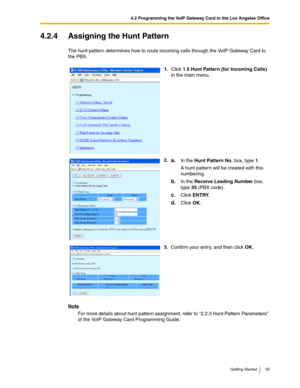 Page 334.2 Programming the VoIP Gateway Card in the Los Angeles Office
Getting Started 33
4.2.4 Assigning the Hunt Pattern
The hunt pattern determines how to route incoming calls through the VoIP Gateway Card to 
the PBX.
Note
For more details about hunt pattern assignment, refer to 2.2.5 Hunt Pattern Parameters 
of the VoIP Gateway Card Programming Guide.1.Click 1.5 Hunt Pattern (for Incoming Calls) 
in the main menu.
2.
a.In the Hunt Pattern No. box, type 1.
A hunt pattern will be created with this...
