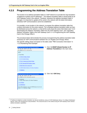 Page 344.2 Programming the VoIP Gateway Card in the Los Angeles Office
34 Getting Started
4.2.5 Programming the Address Translation Table
The function of an address translation table in a VoIP network is to provide two-way translation 
of telephone numbers and IP addresses
*1. The address translation table is owned jointly by all 
VoIP Gateway Cards in the network. Therefore, whenever the address translation table is 
changed, it is important to update all the cards in the network with the latest information;...
