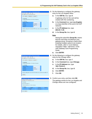 Page 354.2 Programming the VoIP Gateway Card in the Los Angeles Office
Getting Started 35
3.Do the following to configure the gateway 
entry for the Los Angeles office:
a.In the GW No. box, type 0.
A gateway entry for the card will be 
created with this numbering.
b.In the Comment box, type Los Angeles 
(a unique identifier of the card in the VoIP 
network).
c.In the IP Address box, type 
200.45.11.35.
d.In the Group No. box, type 0.
Note
Having the value 0 for Group No. means 
that the card does not belong to...