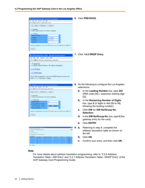 Page 364.2 Programming the VoIP Gateway Card in the Los Angeles Office
36 Getting Started
Note
For more details about address translation programming, refer to 2.2.6 Address 
Translation Table—GW Entry and 2.2.7 Address Translation Table—DN2IP Entry of the 
VoIP Gateway Card Programming Guide.6.Click PREVIOUS.
7.Click 1.6.2 DN2IP Entry.
8.Do the following to configure the Los Angeles 
extensions:
a.In the Leading Number box, type 352 
(PBX code [35] + extension starting digit 
[2]).
b.In the Remaining Number of...