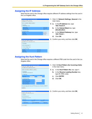 Page 414.3 Programming the VoIP Gateway Card in the Chicago Office
Getting Started 41
Assigning the IP Address
Note that the card in the Chicago office requires different IP address settings from the card in 
the Los Angeles office.
Assigning the Hunt Pattern
Note that the card in the Chicago office requires a different PBX code from the card in the Los 
Angeles office.1.Click 1.1 Network Settings, General in the 
main menu.
2.
a.In the IP Address box, type 
199.176.64.41.
b.In the Subnet Mask box, type...