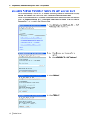Page 424.3 Programming the VoIP Gateway Card in the Chicago Office
42 Getting Started
Uploading Address Translation Table to the VoIP Gateway Card
For the VoIP Gateway Cards in the Los Angeles and Chicago offices to communicate properly 
over the VoIP network, the cards must share the same address translation table.
Follow the procedure below to upload the address translation table downloaded from the card 
in the Los Angeles office (see 4.2.6 Downloading the Address Translation Table from the VoIP 
Gateway...