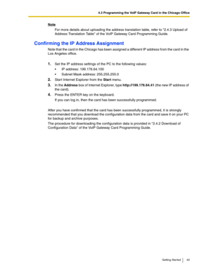 Page 434.3 Programming the VoIP Gateway Card in the Chicago Office
Getting Started 43
Note
For more details about uploading the address translation table, refer to 2.4.3 Upload of 
Address Translation Table of the VoIP Gateway Card Programming Guide.
Confirming the IP Address Assignment
Note that the card in the Chicago has been assigned a different IP address from the card in the 
Los Angeles office.
1.Set the IP address settings of the PC to the following values:
IP address: 199.176.64.100
Subnet Mask...
