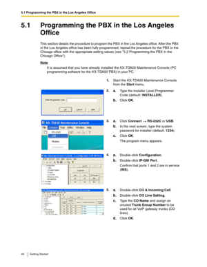 Page 465.1 Programming the PBX in the Los Angeles Office
46 Getting Started
5.1 Programming the PBX in the Los Angeles 
Office
This section details the procedure to program the PBX in the Los Angeles office. After the PBX 
in the Los Angeles office has been fully programmed, repeat the procedure for the PBX in the 
Chicago office with the appropriate setting values (see 5.2 Programming the PBX in the 
Chicago Office).
Note
It is assumed that you have already installed the KX-TDA50 Maintenance Console (PC...