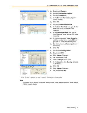 Page 475.1 Programming the PBX in the Los Angeles Office
Getting Started 47
Note
For details about network parameter settings, refer to the relevant sections of the Hybrid 
IP-PBX Feature Guide.6.
a.Double-click System.
b.Double-click Numbering Plan.
c.Double-click Feature.
d.In the Tie Line Access box, type the 
dialing number.
e.Click OK.
7.
a.Double-click Private Network.
b.In the Own PBX Code box, type 35 (the 
PBX code of the local PBX in the 
network).
c.In the Leading Number box, type 41 
(the PBX code...