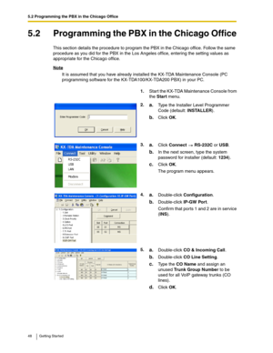 Page 485.2 Programming the PBX in the Chicago Office
48 Getting Started
5.2 Programming the PBX in the Chicago Office
This section details the procedure to program the PBX in the Chicago office. Follow the same 
procedure as you did for the PBX in the Los Angeles office, entering the setting values as 
appropriate for the Chicago office.
Note
It is assumed that you have already installed the KX-TDA Maintenance Console (PC 
programming software for the KX-TDA100/KX-TDA200 PBX) in your PC.
1.Start the KX-TDA...