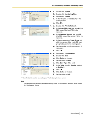 Page 495.2 Programming the PBX in the Chicago Office
Getting Started 49
Note
For details about network parameter settings, refer to the relevant sections of the Hybrid 
IP-PBX Feature Guide.6.
a.Double-click System.
b.Double-click Numbering Plan.
c.Double-click Feature.
d.In the Tie Line Access box, type the 
dialing number.
e.Click OK.
7.
a.Double-click Private Network.
b.In the Own PBX Code box, type 41 (the 
PBX code of the local PBX in the 
network).
c.In the Leading Number box, type 35 
(the PBX code of...