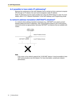 Page 54A1 VoIP Requirements
54 Getting Started
Is it possible to have static IP addressing?
Because the maintenance of the VoIP Gateway Card is carried out from a personal computer 
(PC) through an IP network, the card must be assigned a static IP address.
Static IP addressing must be made possible even when the DHCP feature is used. For more 
details, refer to 2.2.1 Network Parameters in the VoIP Gateway Card Programming Guide.
Is network address translation (NAT/NAPT) disabled?
In a network where address...