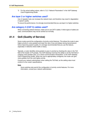 Page 58A1 VoIP Requirements
58 Getting Started
Are layer 2 or higher switches used?
Use of repeater hubs can increase the network load, and therefore may result in degradation 
in speech quality.
To ensure the performance, it is strongly recommended that you use layer 2 or higher switches.
Are category 5 (CAT 5) cables used?
When connecting network devices, make sure to use CAT 5 cables. If other types of cables are 
used, communications may not be carried out normally.
A1.4 QoS (Quality of Service)
Some...