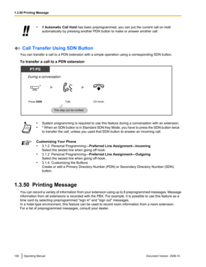 Page 108•
If Automatic Call Hold  has been preprogrammed, you can put the current call on hold
automatically by pressing another PDN button to make or answer another call.  Call Transfer Using SDN Button
You can transfer a call to a PDN extension with a simple operation using a corresponding SDN button.
To transfer a call to a PDN extension •
System programming is required to use this feature during a conversation with an extension.
• * 
When 
an SDN button is in Standard SDN Key Mode, you have to press the SDN...