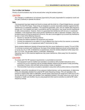 Page 13For 2.4 GHz Cell Station
Privacy of communications may not be ensured when using the wireless systems.
CAUTION
Any changes or modifications not expressly approved by the party responsible for compliance could void
the user’s authority to operate this device. Note
This  equipment 
has been tested and found to comply with the limits for a Class B digital device, pursuant
to Part 15 of the FCC Rules. These limits are designed to provide reasonable protection against harmful
interference in a residential...