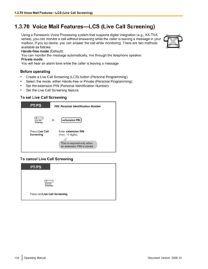 Page 1341.3.70  Voice Mail Features—LCS (Live Call Screening)
Using a Panasonic Voice Processing system that supports digital integration (e.g., KX-TVA
series),  you 
can monitor a call without answering while the caller is leaving a message in your
mailbox. If you so desire, you can answer the call while monitoring. There are two methods
available as follows:
Hands-free mode (Default):
You can monitor the message automatically, live through the telephone speaker.
Private mode:
You will hear an alarm tone while...