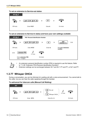 Page 144To set an extension to Service-out status
To set an extension to Service-in status and have your own settings available
•
An extension personal identification number (PIN) is required to use this feature. Refer
to "1.3.26  Extension PIN (Personal Identification Number)".
• Extension settings can be exchanged between SLT and SLT, PT and PT, or SLT and PT.
1.3.77  Whisper OHCA During a conversation, you can be informed of a waiting call with a voice announcement. You cannot talk to
the caller, but...